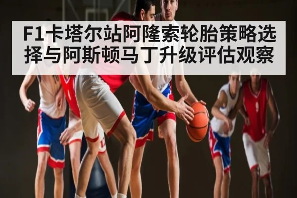 F1卡塔尔站阿隆索轮胎策略选择与阿斯顿马丁升级评估观察