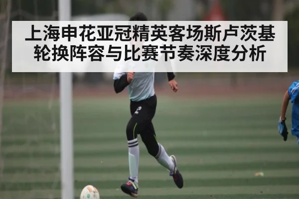 上海申花亚冠精英客场斯卢茨基轮换阵容与比赛节奏深度分析