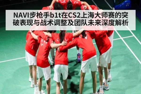 NAVI步枪手b1t在CS2上海大师赛的突破表现与战术调整及团队未来深度解析