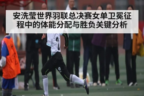 安洗莹世界羽联总决赛女单卫冕征程中的体能分配与胜负关键分析
